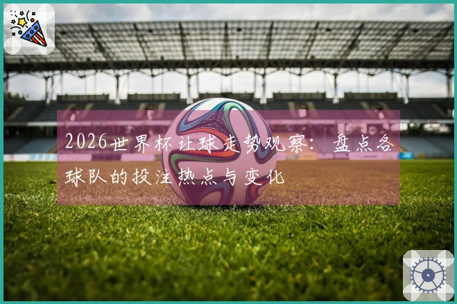 2026世界杯让球走势观察：盘点各球队的投注热点与变化