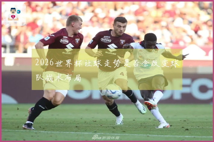 2026世界杯让球走势是否会改变球队战术布局
