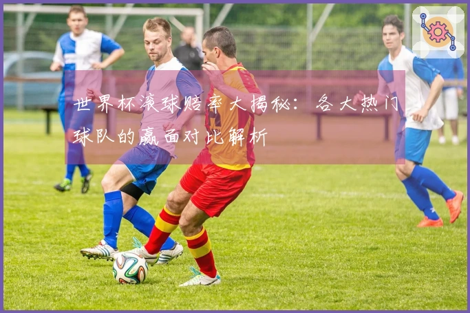 世界杯滚球赔率大揭秘：各大热门球队的赢面对比解析
